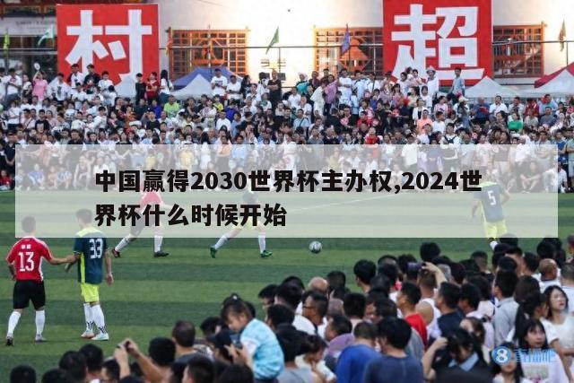 中国赢得2030世界杯主办权,2024世界杯什么时候开始