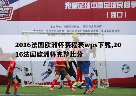 2016法国欧洲杯赛程表wps下载,2016法国欧洲杯完整比分