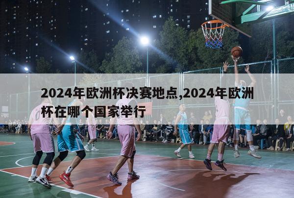 2024年欧洲杯决赛地点,2024年欧洲杯在哪个国家举行