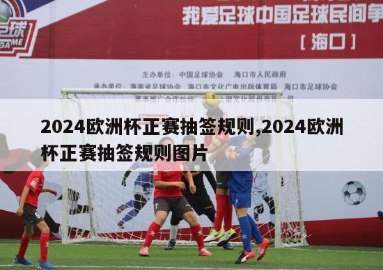 2024欧洲杯正赛抽签规则,2024欧洲杯正赛抽签规则图片