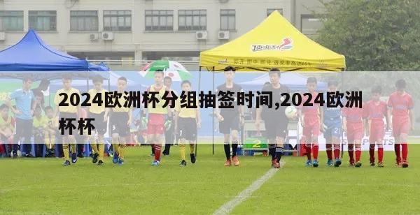 2024欧洲杯分组抽签时间,2024欧洲杯杯