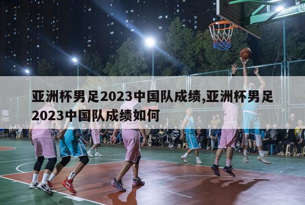 亚洲杯男足2023中国队成绩,亚洲杯男足2023中国队成绩如何